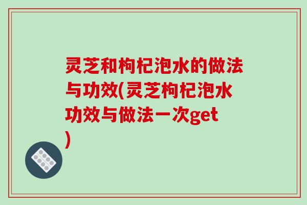 灵芝和枸杞泡水的做法与功效(灵芝枸杞泡水功效与做法一次get)