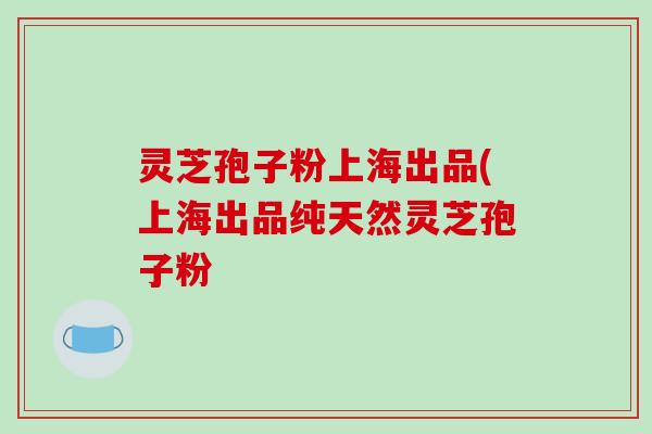 灵芝孢子粉上海出品(上海出品纯天然灵芝孢子粉