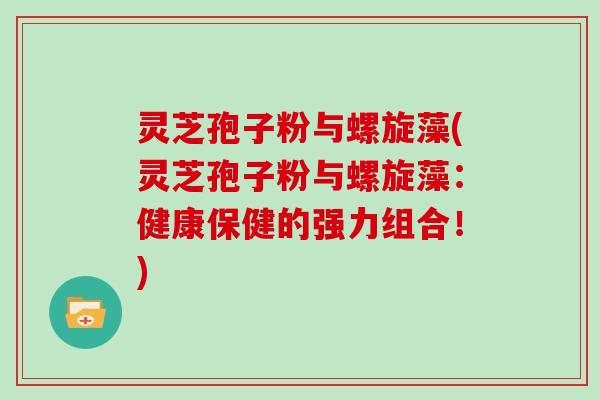 灵芝孢子粉与螺旋藻(灵芝孢子粉与螺旋藻:健康保健的强力组合!) 灵芝孢子粉与螺旋藻(灵芝孢子粉与螺旋藻:健康保健的强力组合!)