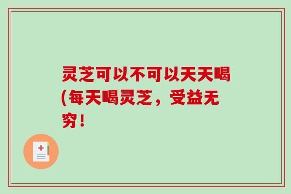 灵芝可以不可以天天喝(每天喝灵芝,受益无穷! 灵芝可以不可以天天喝(每天喝灵芝,受益无穷!