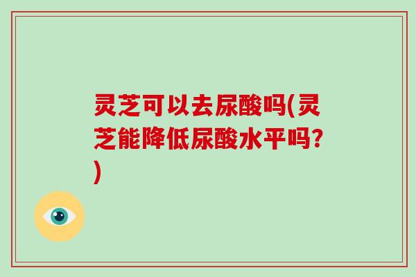 灵芝可以去尿酸吗(灵芝能降低尿酸水平吗?) 灵芝可以去尿酸吗(灵芝能降低尿酸水平吗?)