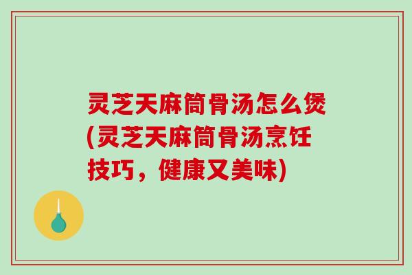 灵芝天麻筒骨汤怎么煲(灵芝天麻筒骨汤烹饪技巧，健康又美味)