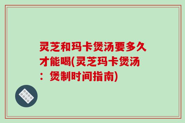 灵芝和玛卡煲汤要多久才能喝(灵芝玛卡煲汤:煲制时间指南) 灵芝和玛卡煲汤要多久才能喝(灵芝玛卡煲汤:煲制时间指南)