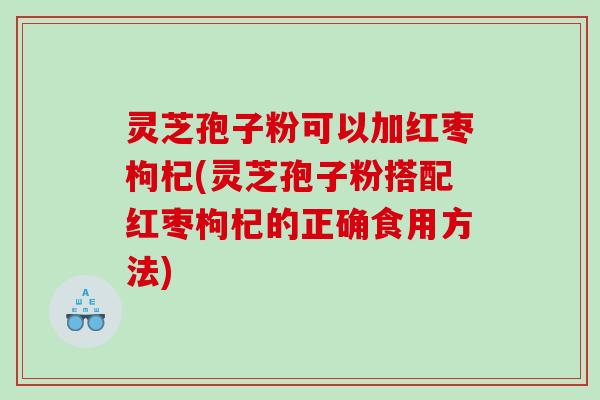 灵芝孢子粉可以加红枣枸杞(灵芝孢子粉搭配红枣枸杞的正确食用方法)