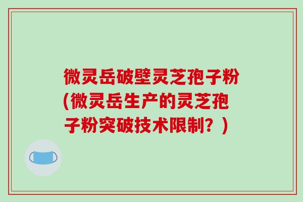 微灵岳破壁灵芝孢子粉(微灵岳生产的灵芝孢子粉突破技术限制?) 微灵岳破壁灵芝孢子粉(微灵岳生产的灵芝孢子粉突破技术限制?)