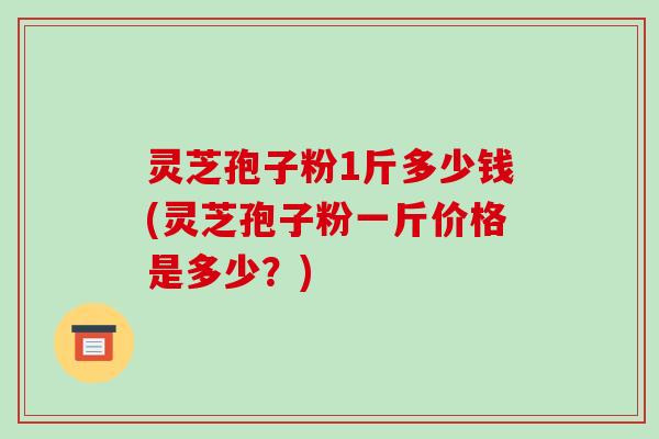 灵芝孢子粉1斤多少钱(灵芝孢子粉一斤价格是多少?) 灵芝孢子粉1斤多少钱(灵芝孢子粉一斤价格是多少?)