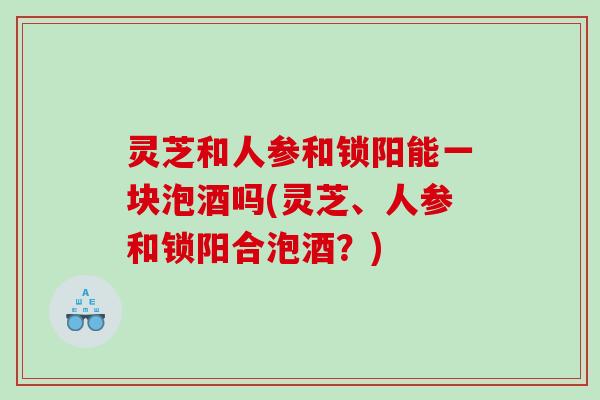 灵芝和人参和锁阳能一块泡酒吗(灵芝、人参和锁阳合泡酒？)