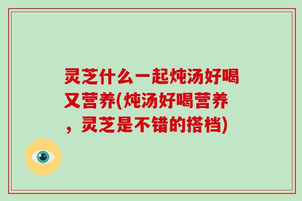 灵芝什么一起炖汤好喝又营养(炖汤好喝营养,灵芝是不错的搭档) 灵芝什么一起炖汤好喝又营养(炖汤好喝营养,灵芝是不错的搭档)