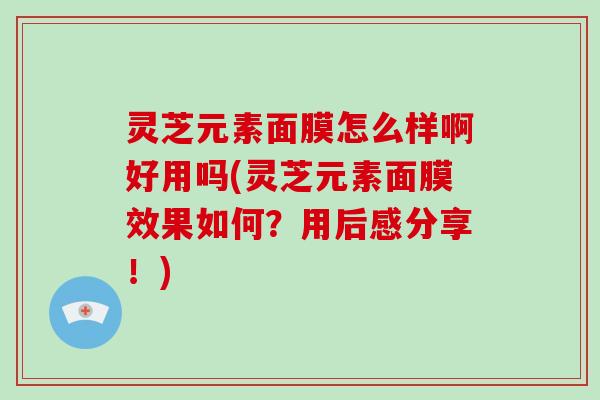 灵芝元素面膜怎么样啊好用吗(灵芝元素面膜效果如何？用后感分享！)