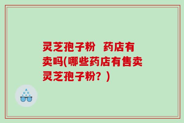 灵芝孢子粉 药店有卖吗(哪些药店有售卖灵芝孢子粉?) 灵芝孢子粉 药店有卖吗(哪些药店有售卖灵芝孢子粉?)