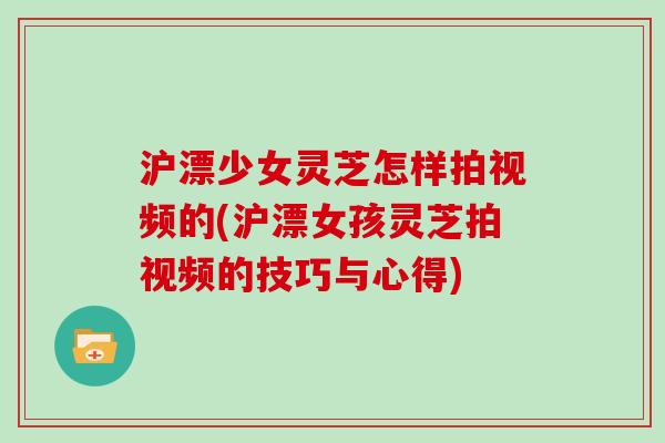 沪漂少女灵芝怎样拍视频的(沪漂女孩灵芝拍视频的技巧与心得) 沪漂少女灵芝怎样拍视频的(沪漂女孩灵芝拍视频的技巧与心得)