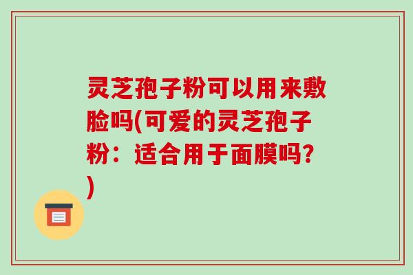 灵芝孢子粉可以用来敷脸吗(可爱的灵芝孢子粉：适合用于面膜吗？)
