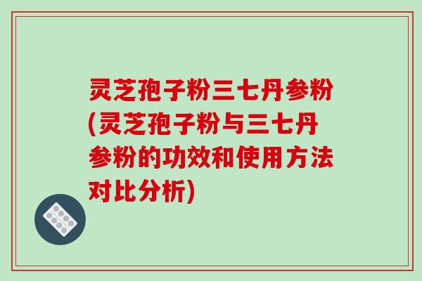 灵芝孢子粉三七丹参粉(灵芝孢子粉与三七丹参粉的功效和使用方法对比分析)