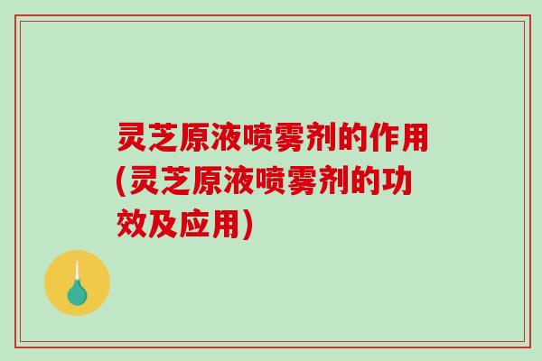 灵芝原液喷雾剂的作用(灵芝原液喷雾剂的功效及应用) 灵芝原液喷雾剂的作用(灵芝原液喷雾剂的功效及应用)