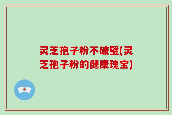灵芝孢子粉不破璧(灵芝孢子粉的健康瑰宝)