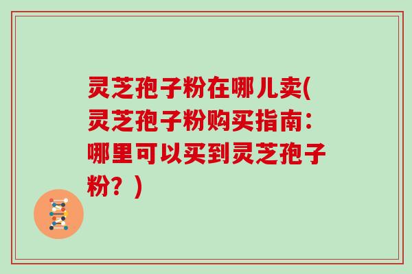 灵芝孢子粉在哪儿卖(灵芝孢子粉购买指南:哪里可以买到灵芝孢子粉?) 灵芝孢子粉在哪儿卖(灵芝孢子粉购买指南:哪里可以买到灵芝孢子粉?)