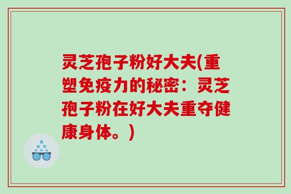 灵芝孢子粉好大夫(重塑免疫力的秘密:灵芝孢子粉在好大夫重夺健康身体。) 灵芝孢子粉好大夫(重塑免疫力的秘密:灵芝孢子粉在好大夫重夺健康身体。)