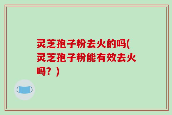 灵芝孢子粉去火的吗(灵芝孢子粉能有效去火吗?) 灵芝孢子粉去火的吗(灵芝孢子粉能有效去火吗?)