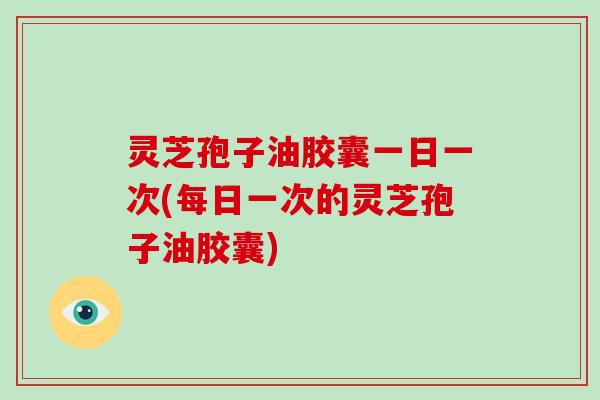 灵芝孢子油胶囊一日一次(每日一次的灵芝孢子油胶囊)