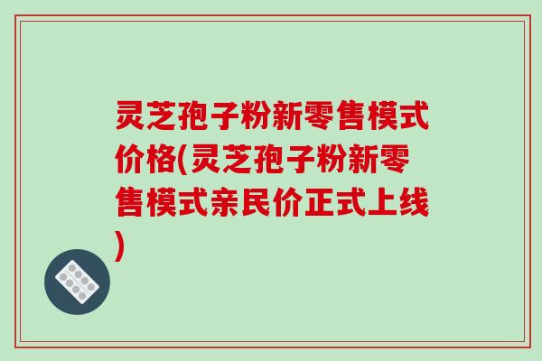 灵芝孢子粉新零售模式价格(灵芝孢子粉新零售模式亲民价正式上线) 灵芝孢子粉新零售模式价格(灵芝孢子粉新零售模式亲民价正式上线)
