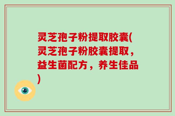 灵芝孢子粉提取胶囊(灵芝孢子粉胶囊提取，益生菌配方，养生佳品)