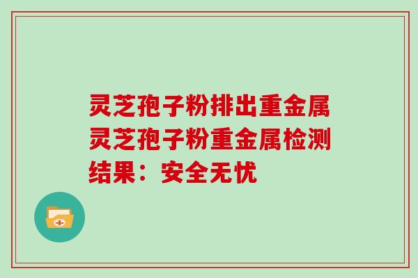 灵芝孢子粉排出重金属灵芝孢子粉重金属检测结果：安全无忧