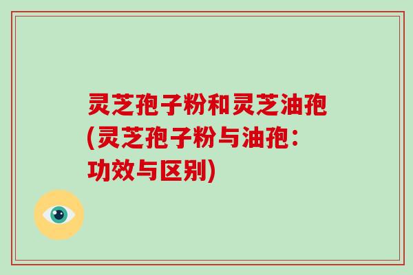 灵芝孢子粉和灵芝油孢(灵芝孢子粉与油孢：功效与区别)
