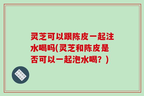 灵芝可以跟陈皮一起注水喝吗(灵芝和陈皮是否可以一起泡水喝?) 灵芝可以跟陈皮一起注水喝吗(灵芝和陈皮是否可以一起泡水喝?)