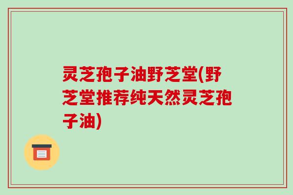 灵芝孢子油野芝堂(野芝堂推荐纯天然灵芝孢子油)