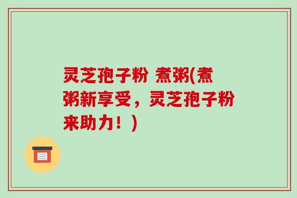 灵芝孢子粉 煮粥(煮粥新享受,灵芝孢子粉来助力!) 灵芝孢子粉 煮粥(煮粥新享受,灵芝孢子粉来助力!)