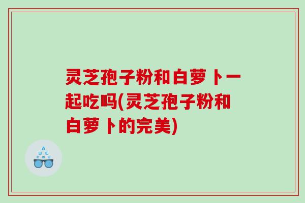 灵芝孢子粉和白萝卜一起吃吗(灵芝孢子粉和白萝卜的完美) 灵芝孢子粉和白萝卜一起吃吗(灵芝孢子粉和白萝卜的完美)