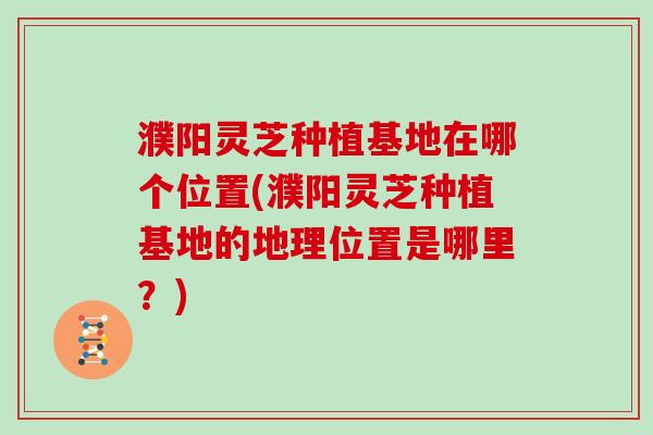 濮阳灵芝种植基地在哪个位置(濮阳灵芝种植基地的地理位置是哪里?) 濮阳灵芝种植基地在哪个位置(濮阳灵芝种植基地的地理位置是哪里?)