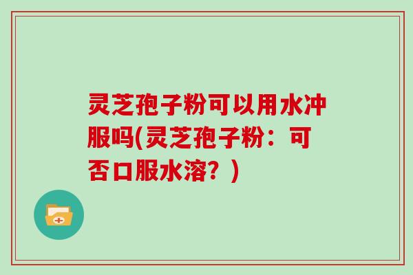 灵芝孢子粉可以用水冲服吗(灵芝孢子粉：可否口服水溶？)
