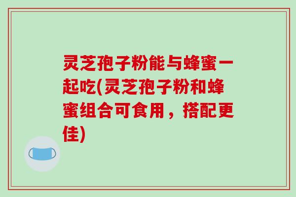 灵芝孢子粉能与蜂蜜一起吃(灵芝孢子粉和蜂蜜组合可食用，搭配更佳)