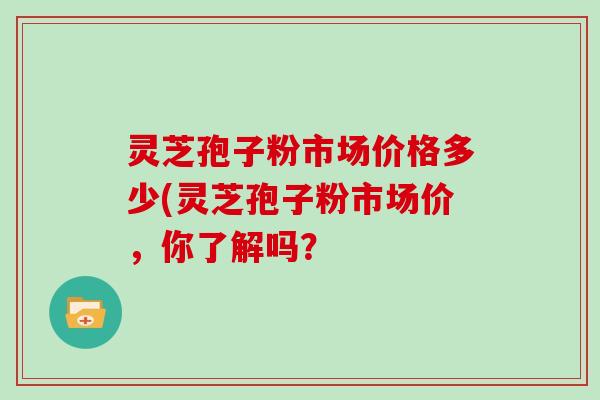灵芝孢子粉市场价格多少(灵芝孢子粉市场价，你了解吗？