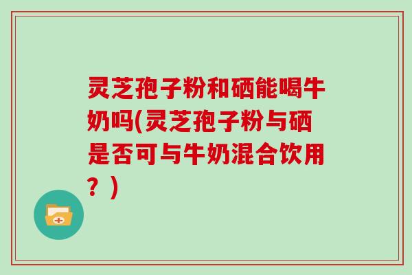 灵芝孢子粉和硒能喝牛奶吗(灵芝孢子粉与硒是否可与牛奶混合饮用?) 灵芝孢子粉和硒能喝牛奶吗(灵芝孢子粉与硒是否可与牛奶混合饮用?)