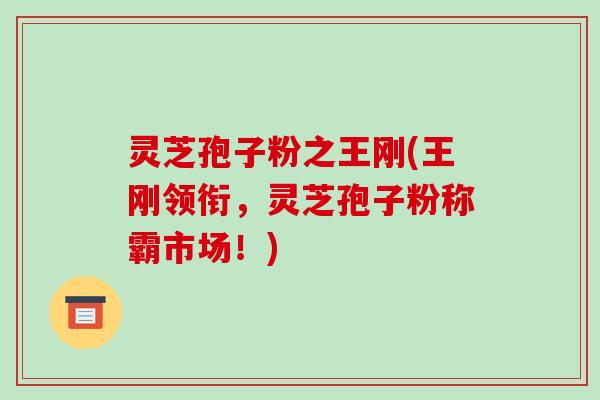 灵芝孢子粉之王刚(王刚领衔，灵芝孢子粉称霸市场！)