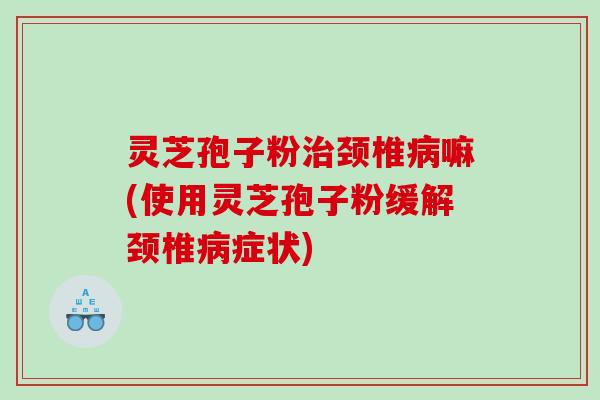 灵芝孢子粉颈椎嘛(使用灵芝孢子粉缓解颈椎症状) 灵芝孢子粉颈椎嘛(使用灵芝孢子粉缓解颈椎症状)