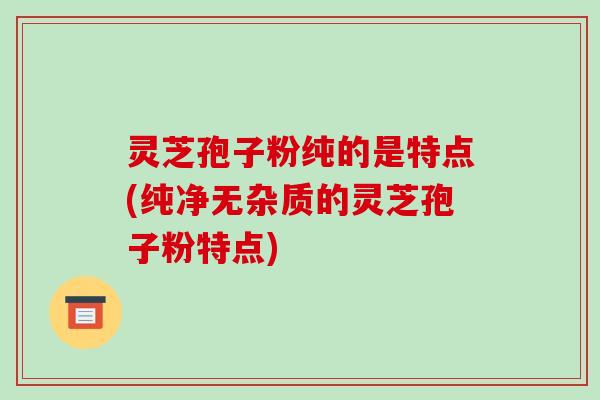 灵芝孢子粉纯的是特点(纯净无杂质的灵芝孢子粉特点) 灵芝孢子粉纯的是特点(纯净无杂质的灵芝孢子粉特点)