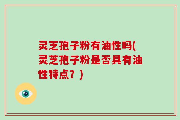 灵芝孢子粉有油性吗(灵芝孢子粉是否具有油性特点？)