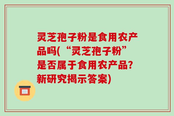 灵芝孢子粉是食用农产品吗(“灵芝孢子粉”是否属于食用农产品?新研究揭示答案) 灵芝孢子粉是食用农产品吗(“灵芝孢子粉”是否属于食用农产品?新研究揭示答案)