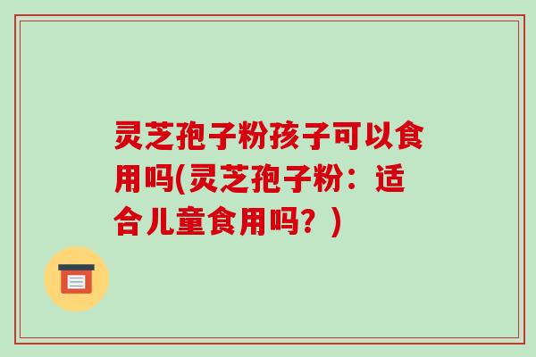 灵芝孢子粉孩子可以食用吗(灵芝孢子粉：适合儿童食用吗？)