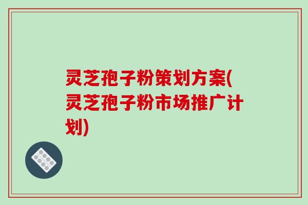 灵芝孢子粉策划方案(灵芝孢子粉市场推广计划)