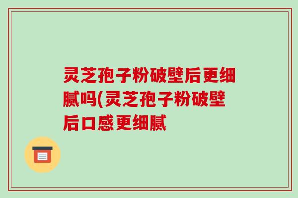 灵芝孢子粉破壁后更细腻吗(灵芝孢子粉破壁后口感更细腻