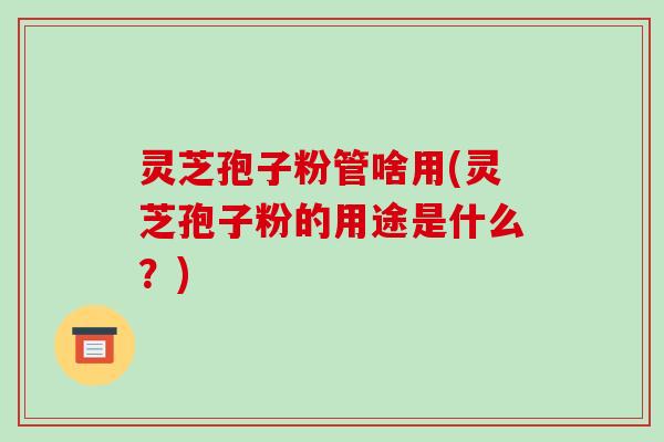 灵芝孢子粉管啥用(灵芝孢子粉的用途是什么？)