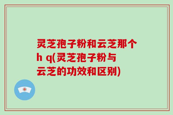 灵芝孢子粉和云芝那个h q(灵芝孢子粉与云芝的功效和区别) 灵芝孢子粉和云芝那个h q(灵芝孢子粉与云芝的功效和区别)