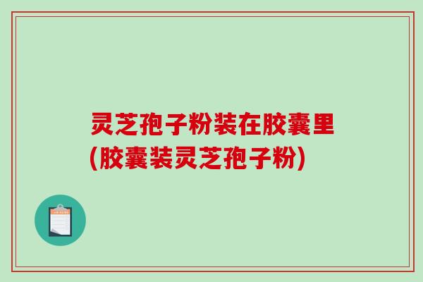 灵芝孢子粉装在胶囊里(胶囊装灵芝孢子粉)
