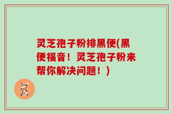 灵芝孢子粉排黑便(黑便福音!灵芝孢子粉来帮你解决问题!) 灵芝孢子粉排黑便(黑便福音!灵芝孢子粉来帮你解决问题!)