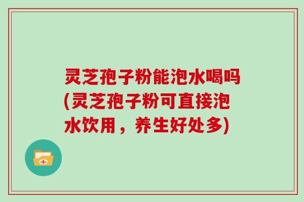 灵芝孢子粉能泡水喝吗(灵芝孢子粉可直接泡水饮用，养生好处多)