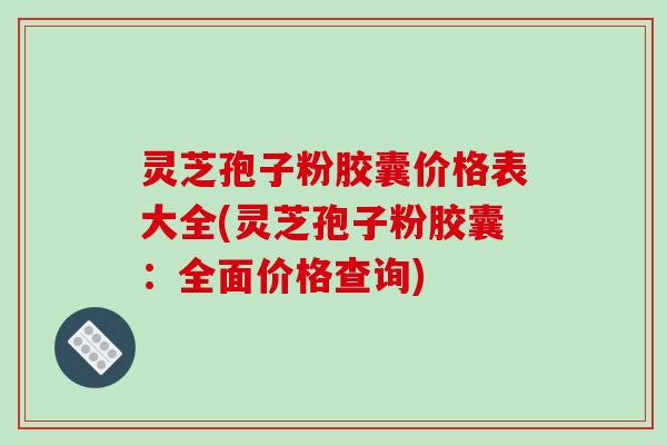 灵芝孢子粉胶囊价格表大全(灵芝孢子粉胶囊:全面价格查询) 灵芝孢子粉胶囊价格表大全(灵芝孢子粉胶囊:全面价格查询)